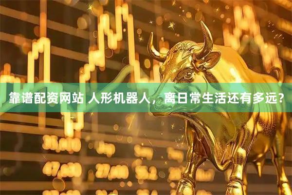 靠谱配资网站 人形机器人，离日常生活还有多远？