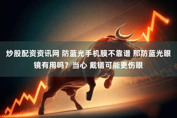 炒股配资资讯网 防蓝光手机膜不靠谱 那防蓝光眼镜有用吗？当心 戴错可能更伤眼