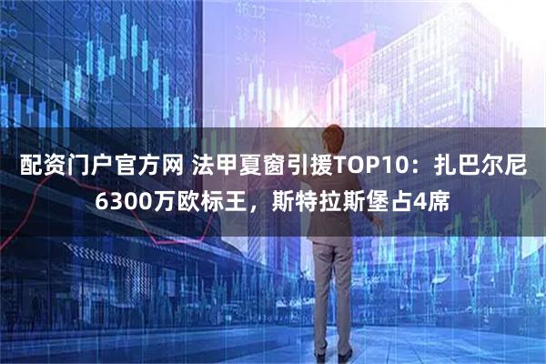 配资门户官方网 法甲夏窗引援TOP10：扎巴尔尼6300万欧标王，斯特拉斯堡占4席