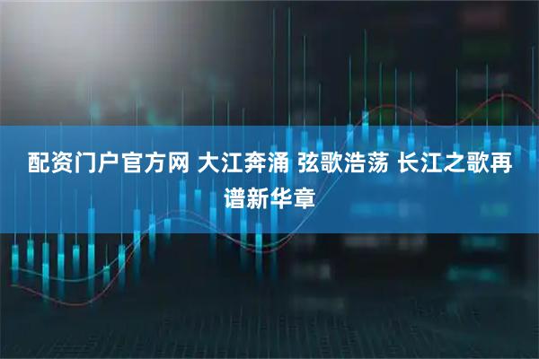 配资门户官方网 大江奔涌 弦歌浩荡 长江之歌再谱新华章