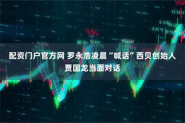 配资门户官方网 罗永浩凌晨“喊话”西贝创始人贾国龙当面对话