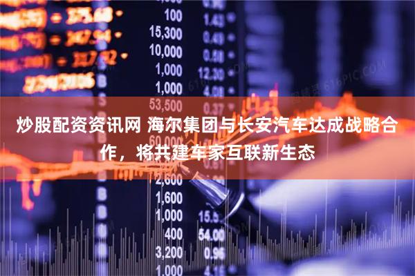 炒股配资资讯网 海尔集团与长安汽车达成战略合作，将共建车家互联新生态