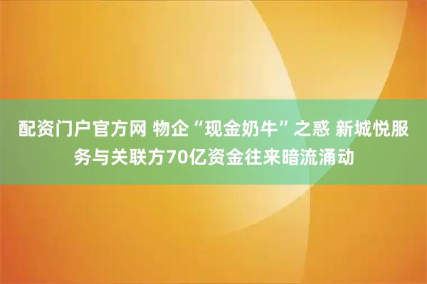 配资门户官方网 物企“现金奶牛”之惑 新城悦服务与关联方70亿资金往来暗流涌动