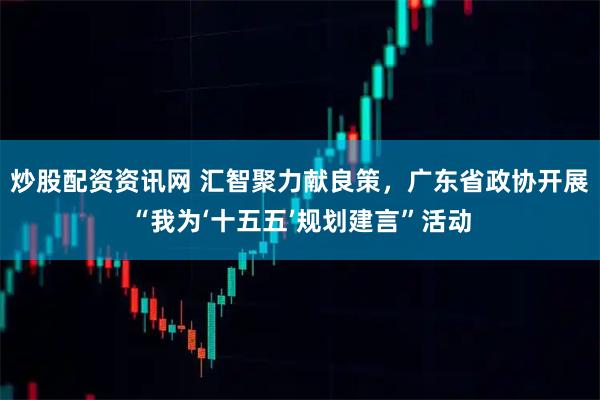 炒股配资资讯网 汇智聚力献良策，广东省政协开展“我为‘十五五’规划建言”活动